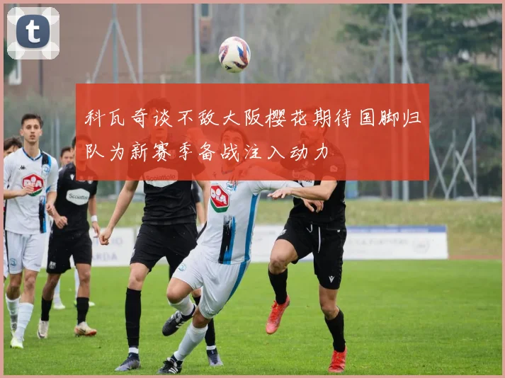 科瓦奇谈不敌大阪樱花期待国脚归队为新赛季备战注入动力