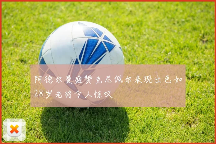 阿德尔曼盛赞克尼佩尔表现出色如28岁老将令人惊叹