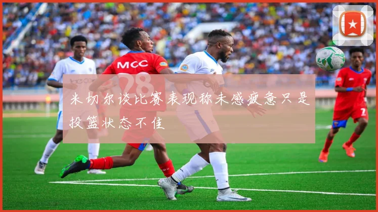 米切尔谈比赛表现称未感疲惫只是投篮状态不佳