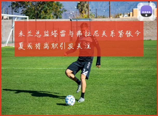 米兰总监塔雷与弗拉尼关系紧张今夏或将离职引发关注