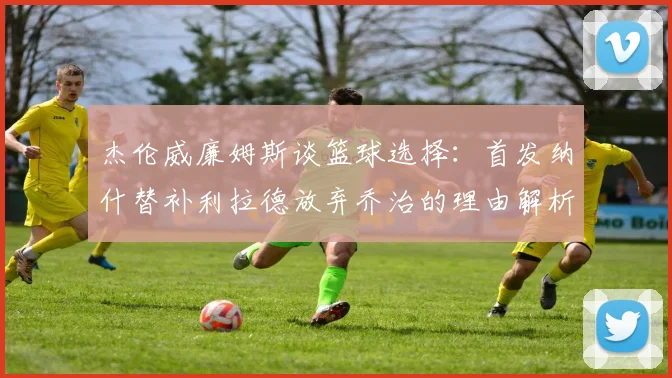 杰伦威廉姆斯谈篮球选择：首发纳什替补利拉德放弃乔治的理由解析