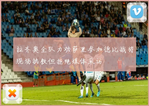 拉齐奥全队力劝萨里参加德比战将现场执教但拒绝媒体采访