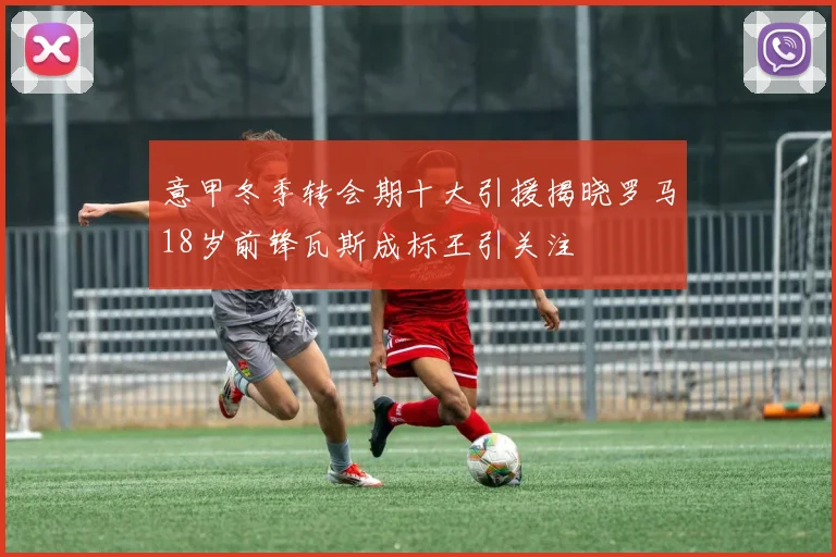 意甲冬季转会期十大引援揭晓罗马18岁前锋瓦斯成标王引关注
